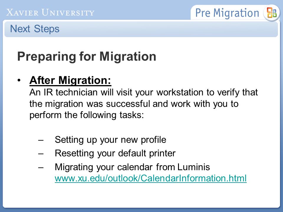 Next Steps Preparing for Migration After Migration: An IR technician will visit your workstation to verify that the migration was successful and work with you to perform the following tasks: –Setting up your new profile –Resetting your default printer –Migrating your calendar from Luminis