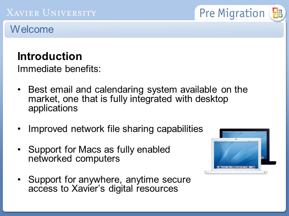 Introduction Immediate benefits: Best  and calendaring system available on the market, one that is fully integrated with desktop applications Improved network file sharing capabilities Support for Macs as fully enabled networked computers Support for anywhere, anytime secure access to Xavier’s digital resources Welcome