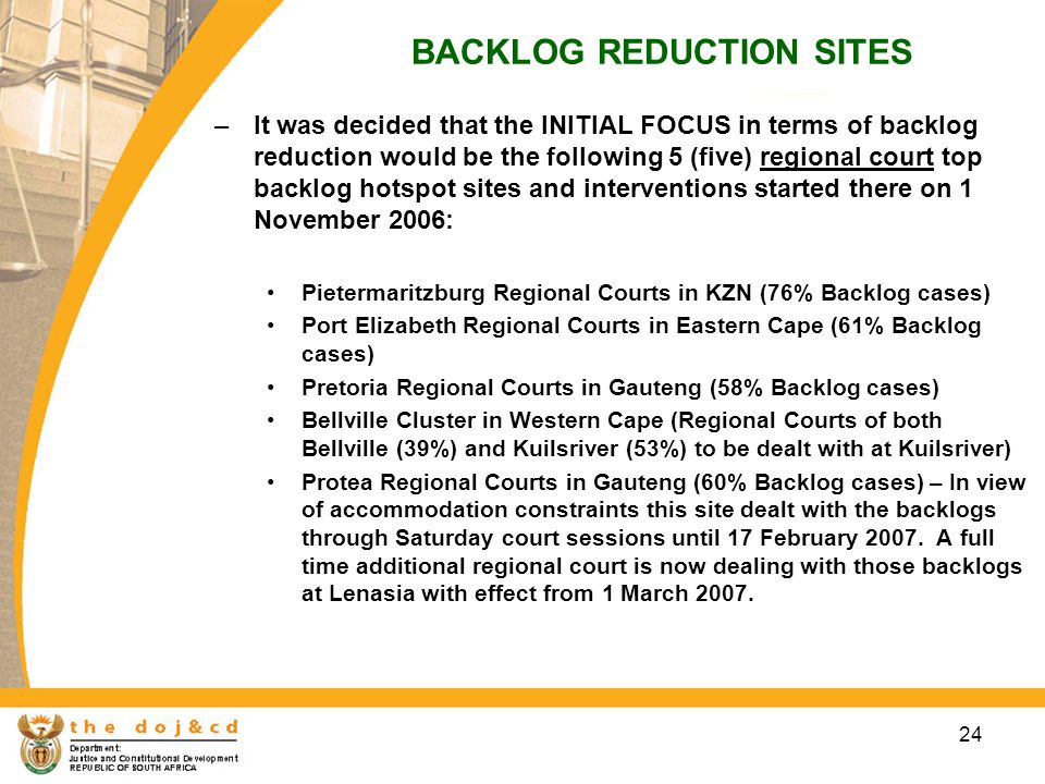 24 BACKLOG REDUCTION SITES –It was decided that the INITIAL FOCUS in terms of backlog reduction would be the following 5 (five) regional court top backlog hotspot sites and interventions started there on 1 November 2006: Pietermaritzburg Regional Courts in KZN (76% Backlog cases) Port Elizabeth Regional Courts in Eastern Cape (61% Backlog cases) Pretoria Regional Courts in Gauteng (58% Backlog cases) Bellville Cluster in Western Cape (Regional Courts of both Bellville (39%) and Kuilsriver (53%) to be dealt with at Kuilsriver) Protea Regional Courts in Gauteng (60% Backlog cases) – In view of accommodation constraints this site dealt with the backlogs through Saturday court sessions until 17 February 2007.