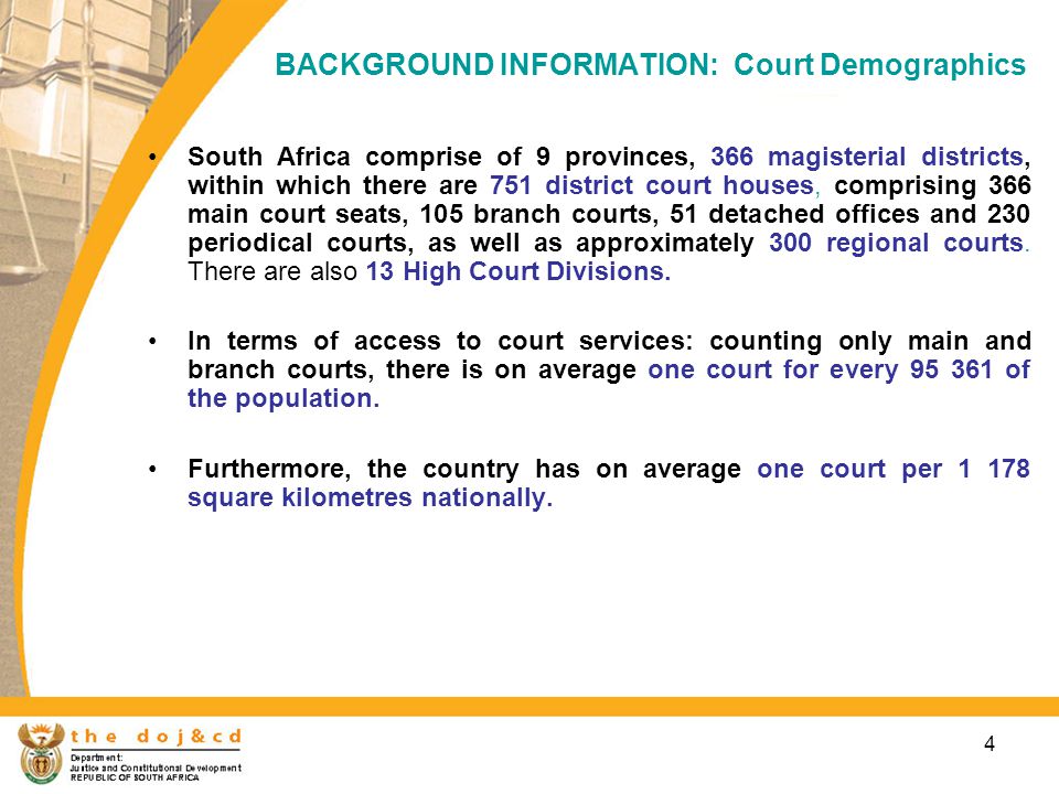 4 BACKGROUND INFORMATION: Court Demographics South Africa comprise of 9 provinces, 366 magisterial districts, within which there are 751 district court houses, comprising 366 main court seats, 105 branch courts, 51 detached offices and 230 periodical courts, as well as approximately 300 regional courts.