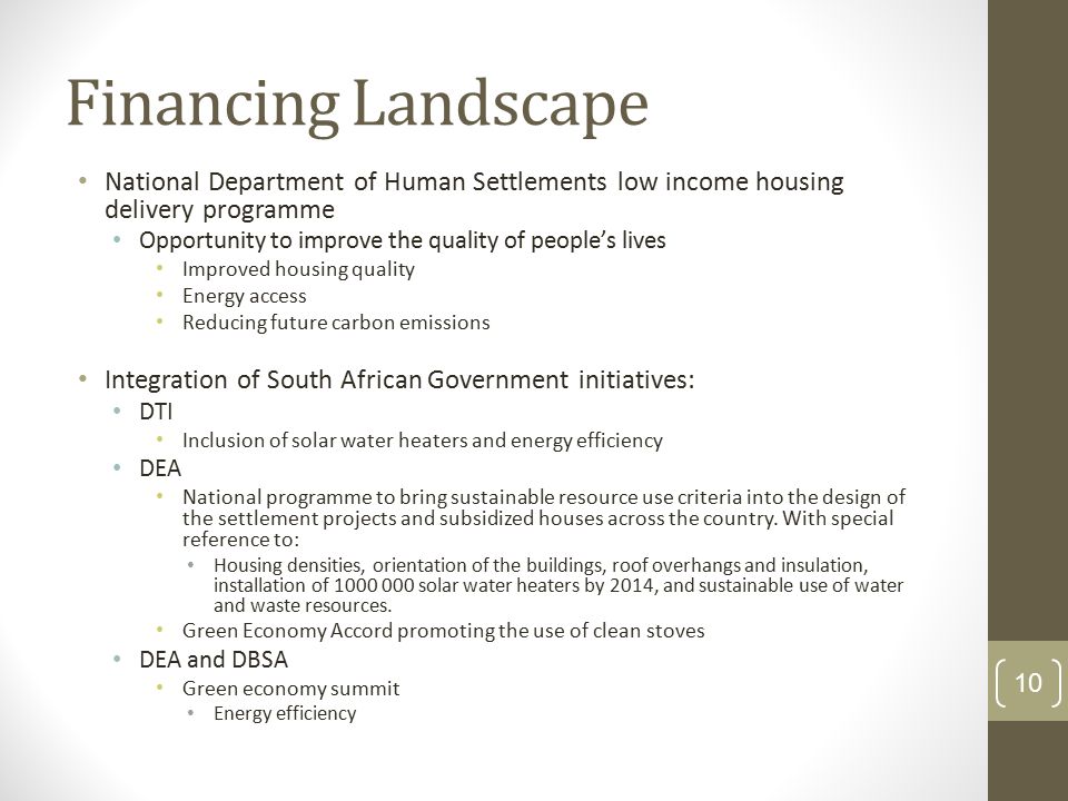 Financing Landscape National Department of Human Settlements low income housing delivery programme Opportunity to improve the quality of people’s lives Improved housing quality Energy access Reducing future carbon emissions Integration of South African Government initiatives: DTI Inclusion of solar water heaters and energy efficiency DEA National programme to bring sustainable resource use criteria into the design of the settlement projects and subsidized houses across the country.