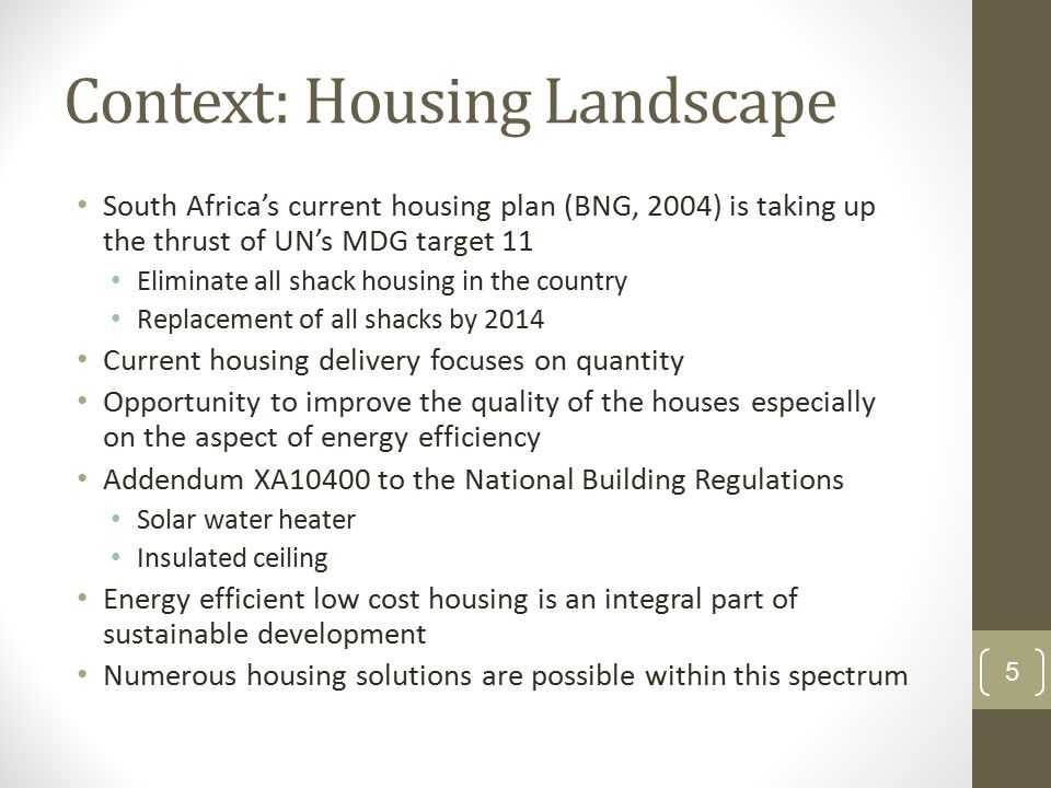 Context: Housing Landscape South Africa’s current housing plan (BNG, 2004) is taking up the thrust of UN’s MDG target 11 Eliminate all shack housing in the country Replacement of all shacks by 2014 Current housing delivery focuses on quantity Opportunity to improve the quality of the houses especially on the aspect of energy efficiency Addendum XA10400 to the National Building Regulations Solar water heater Insulated ceiling Energy efficient low cost housing is an integral part of sustainable development Numerous housing solutions are possible within this spectrum 5