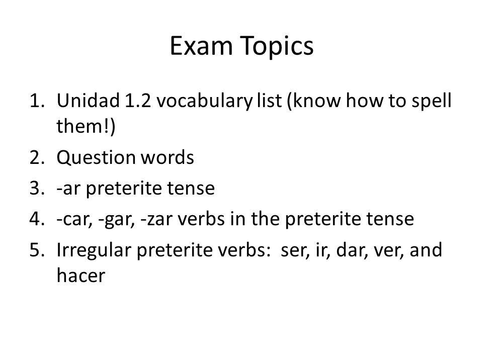 Exam Topics 1.Unidad 1.2 vocabulary list (know how to spell them!) 2.Question words 3.-ar preterite tense 4.-car, -gar, -zar verbs in the preterite tense 5.Irregular preterite verbs: ser, ir, dar, ver, and hacer