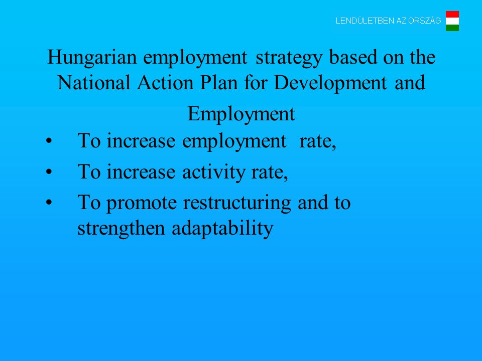 Hungarian employment strategy based on the National Action Plan for Development and Employment To increase employment rate, To increase activity rate, To promote restructuring and to strengthen adaptability