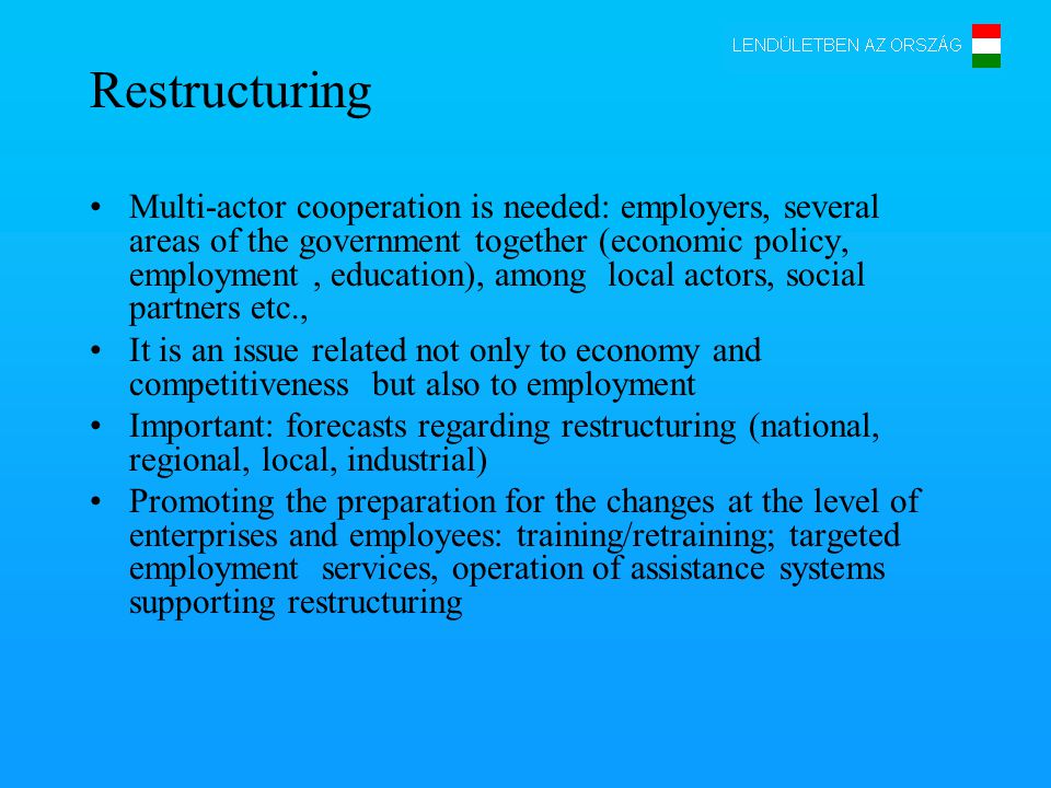 Restructuring Multi-actor cooperation is needed: employers, several areas of the government together (economic policy, employment, education), among local actors, social partners etc., It is an issue related not only to economy and competitiveness but also to employment Important: forecasts regarding restructuring (national, regional, local, industrial) Promoting the preparation for the changes at the level of enterprises and employees: training/retraining; targeted employment services, operation of assistance systems supporting restructuring