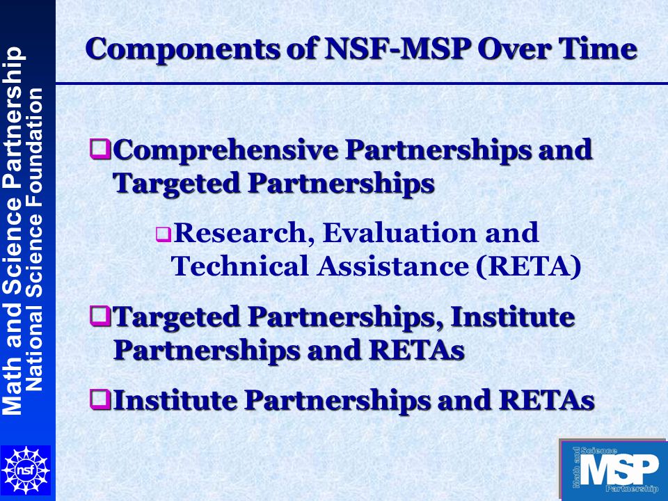 Math and Science Partnership National Science Foundation Components of NSF-MSP Over Time  Comprehensive Partnerships and Targeted Partnerships  Research, Evaluation and Technical Assistance (RETA)  Targeted Partnerships, Institute Partnerships and RETAs  Institute Partnerships and RETAs