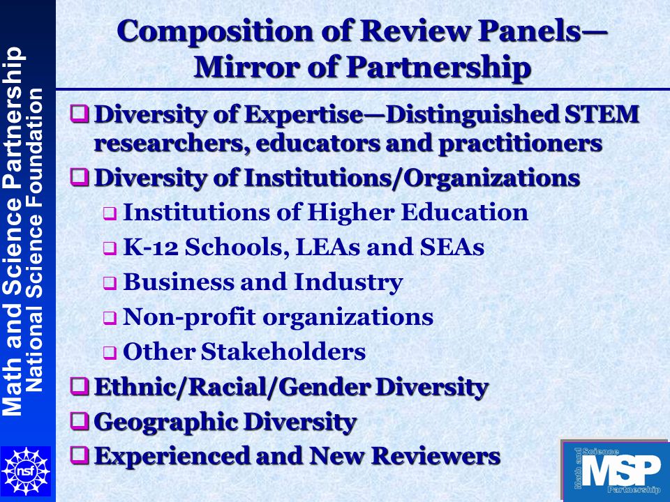 Math and Science Partnership National Science Foundation Composition of Review Panels— Mirror of Partnership  Diversity of Expertise—Distinguished STEM researchers, educators and practitioners  Diversity of Institutions/Organizations  Institutions of Higher Education  K-12 Schools, LEAs and SEAs  Business and Industry  Non-profit organizations  Other Stakeholders  Ethnic/Racial/Gender Diversity  Geographic Diversity  Experienced and New Reviewers