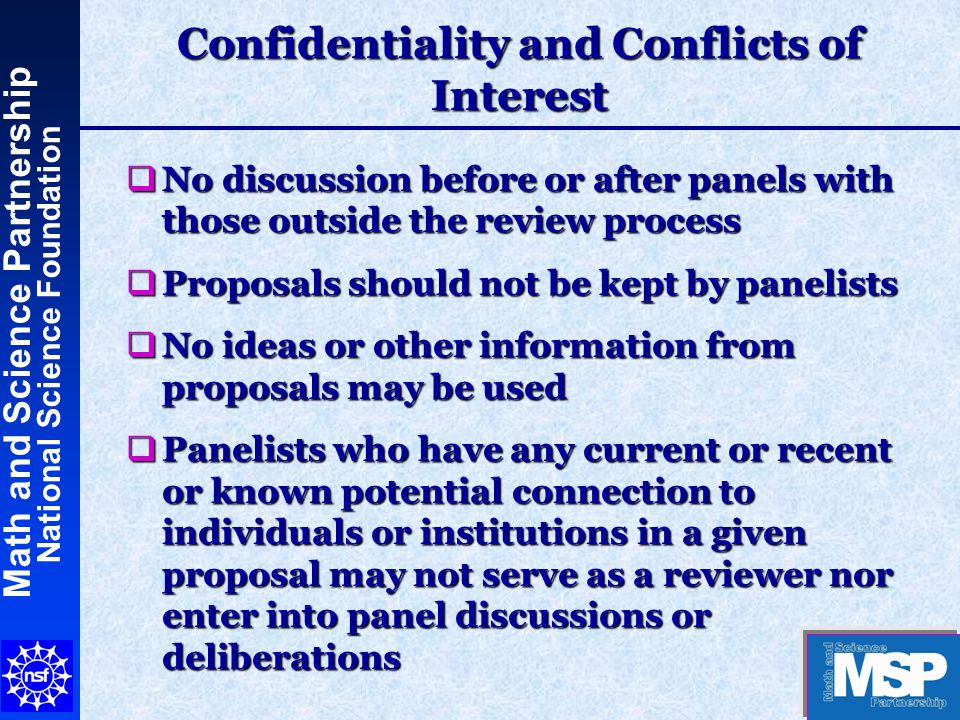 Math and Science Partnership National Science Foundation Confidentiality and Conflicts of Interest  No discussion before or after panels with those outside the review process  Proposals should not be kept by panelists  No ideas or other information from proposals may be used  Panelists who have any current or recent or known potential connection to individuals or institutions in a given proposal may not serve as a reviewer nor enter into panel discussions or deliberations