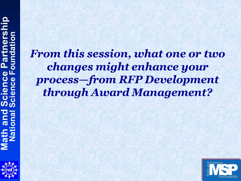 Math and Science Partnership National Science Foundation From this session, what one or two changes might enhance your process—from RFP Development through Award Management