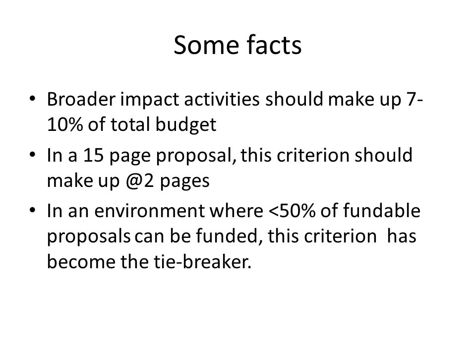 Some facts Broader impact activities should make up 7- 10% of total budget In a 15 page proposal, this criterion should make pages In an environment where <50% of fundable proposals can be funded, this criterion has become the tie-breaker.