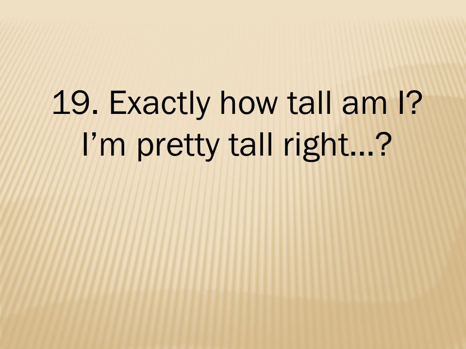 19. Exactly how tall am I I’m pretty tall right…