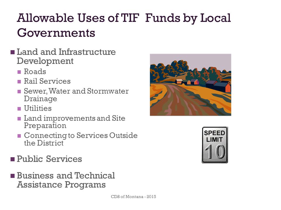 Allowable Uses of TIF Funds by Local Governments Land and Infrastructure Development Roads Rail Services Sewer, Water and Stormwater Drainage Utilities Land improvements and Site Preparation Connecting to Services Outside the District Public Services Business and Technical Assistance Programs CDS of Montana