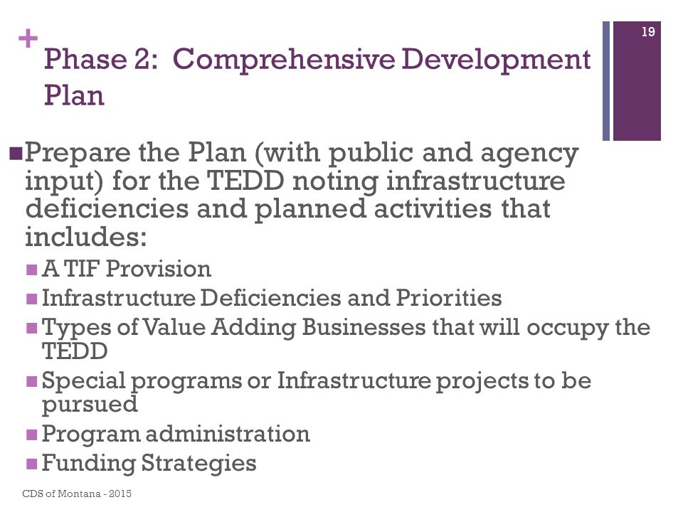 + Phase 2: Comprehensive Development Plan Prepare the Plan (with public and agency input) for the TEDD noting infrastructure deficiencies and planned activities that includes: A TIF Provision Infrastructure Deficiencies and Priorities Types of Value Adding Businesses that will occupy the TEDD Special programs or Infrastructure projects to be pursued Program administration Funding Strategies CDS of Montana