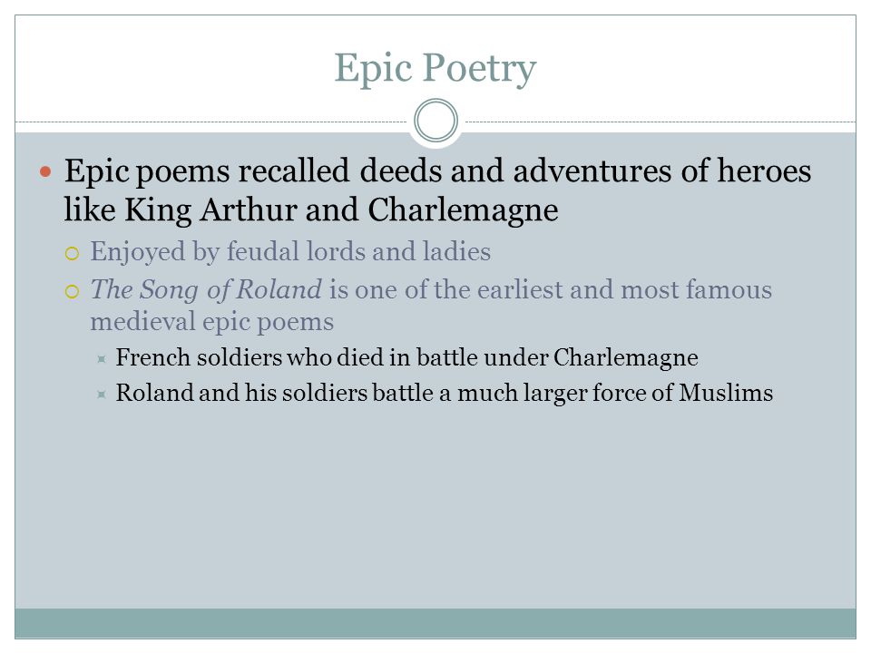 Epic Poetry Epic poems recalled deeds and adventures of heroes like King Arthur and Charlemagne  Enjoyed by feudal lords and ladies  The Song of Roland is one of the earliest and most famous medieval epic poems  French soldiers who died in battle under Charlemagne  Roland and his soldiers battle a much larger force of Muslims