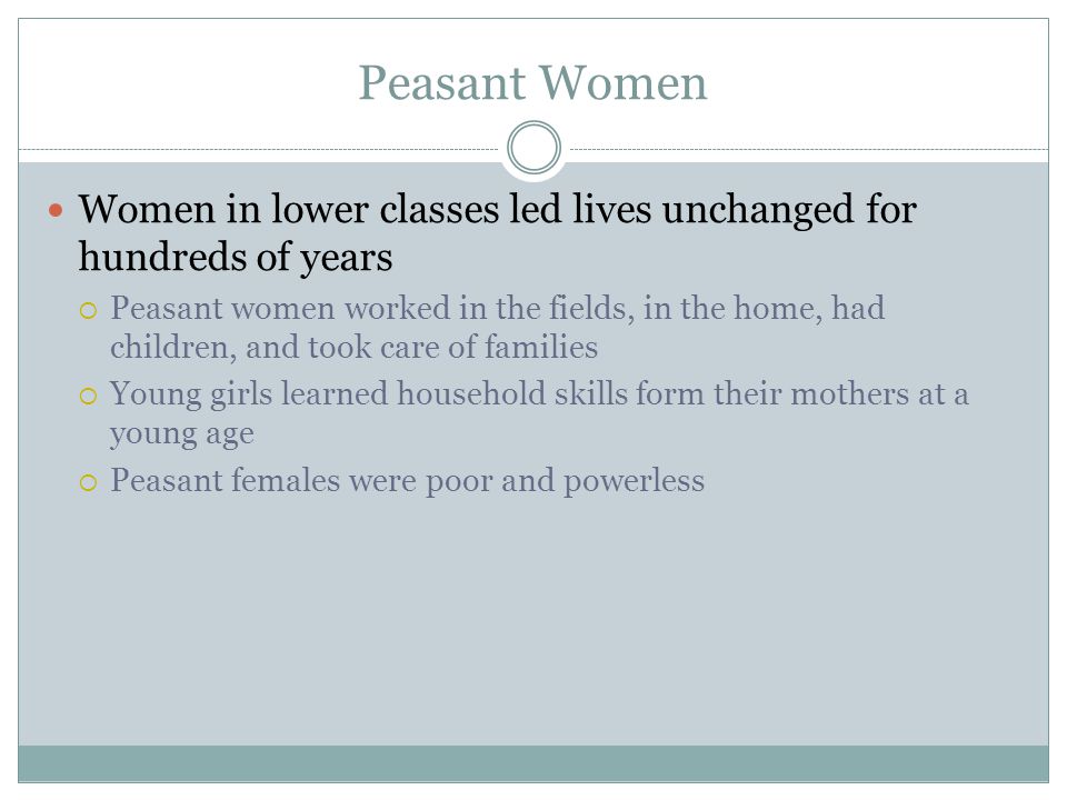 Peasant Women Women in lower classes led lives unchanged for hundreds of years  Peasant women worked in the fields, in the home, had children, and took care of families  Young girls learned household skills form their mothers at a young age  Peasant females were poor and powerless
