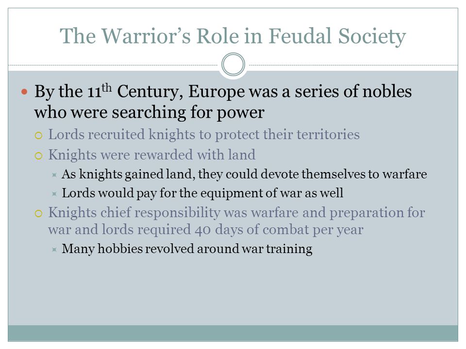 The Warrior’s Role in Feudal Society By the 11 th Century, Europe was a series of nobles who were searching for power  Lords recruited knights to protect their territories  Knights were rewarded with land  As knights gained land, they could devote themselves to warfare  Lords would pay for the equipment of war as well  Knights chief responsibility was warfare and preparation for war and lords required 40 days of combat per year  Many hobbies revolved around war training