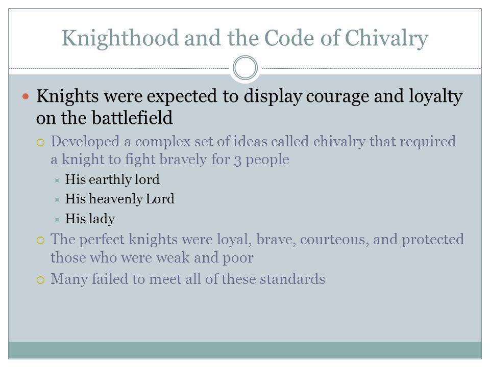 Knighthood and the Code of Chivalry Knights were expected to display courage and loyalty on the battlefield  Developed a complex set of ideas called chivalry that required a knight to fight bravely for 3 people  His earthly lord  His heavenly Lord  His lady  The perfect knights were loyal, brave, courteous, and protected those who were weak and poor  Many failed to meet all of these standards