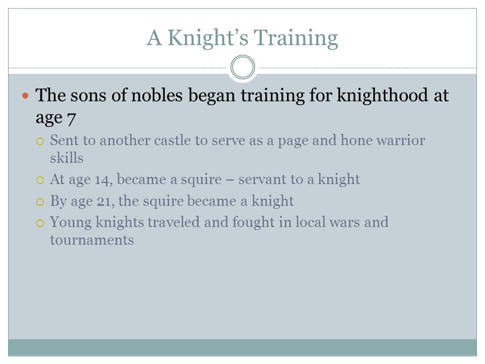 A Knight’s Training The sons of nobles began training for knighthood at age 7  Sent to another castle to serve as a page and hone warrior skills  At age 14, became a squire – servant to a knight  By age 21, the squire became a knight  Young knights traveled and fought in local wars and tournaments