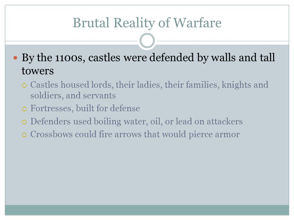 Brutal Reality of Warfare By the 1100s, castles were defended by walls and tall towers  Castles housed lords, their ladies, their families, knights and soldiers, and servants  Fortresses, built for defense  Defenders used boiling water, oil, or lead on attackers  Crossbows could fire arrows that would pierce armor