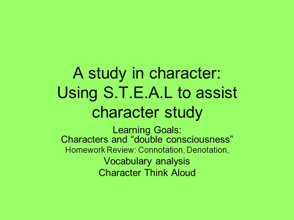 A study in character: Using S.T.E.A.L to assist character study Learning Goals: Characters and double consciousness Homework Review: Connotation, Denotation, Vocabulary analysis Character Think Aloud