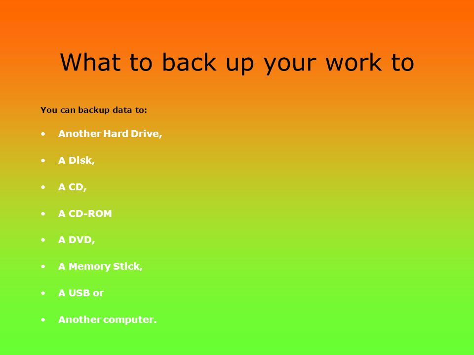 What to back up your work to You can backup data to: Another Hard Drive, A Disk, A CD, A CD-ROM A DVD, A Memory Stick, A USB or Another computer.