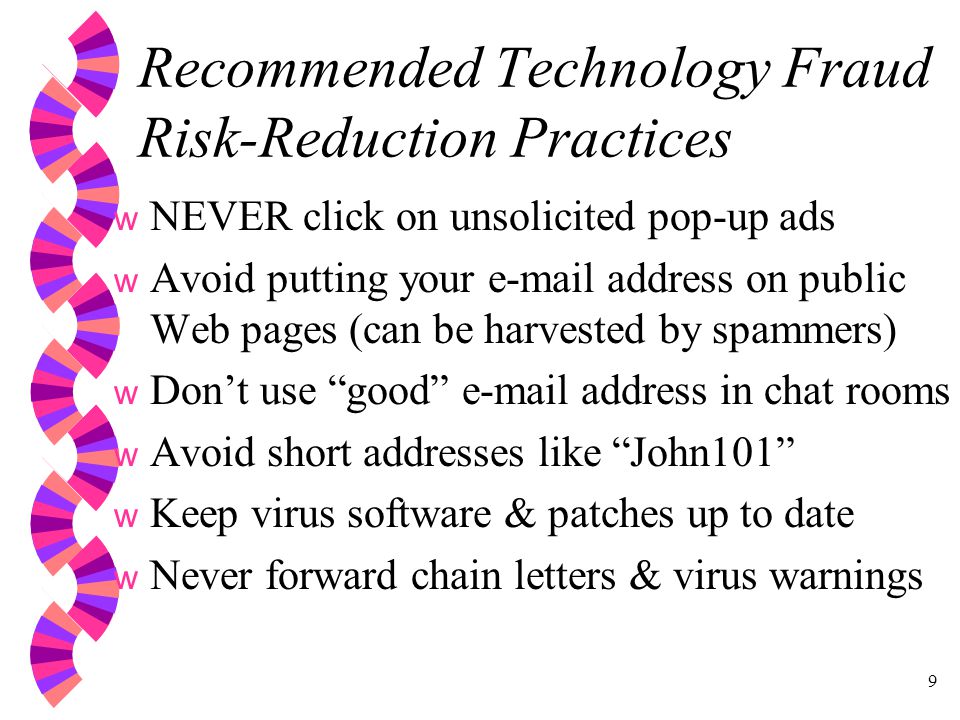 9 Recommended Technology Fraud Risk-Reduction Practices w NEVER click on unsolicited pop-up ads w Avoid putting your  address on public Web pages (can be harvested by spammers) w Don’t use good  address in chat rooms w Avoid short addresses like John101 w Keep virus software & patches up to date w Never forward chain letters & virus warnings