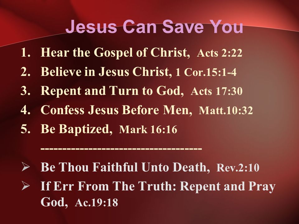Jesus Can Save You 1.Hear the Gospel of Christ, Acts 2:22 2.Believe in Jesus Christ, 1 Cor.15:1-4 3.Repent and Turn to God, Acts 17:30 4.Confess Jesus Before Men, Matt.10:32 5.Be Baptized, Mark 16:  Be Thou Faithful Unto Death, Rev.2:10  If Err From The Truth: Repent and Pray God, Ac.19:18