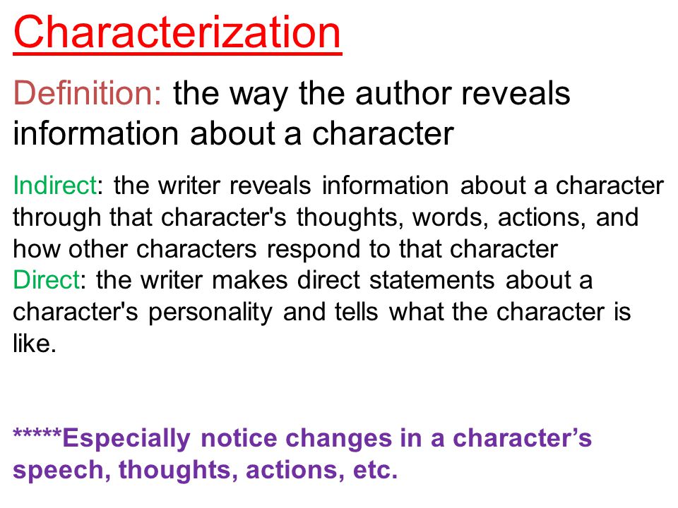 Characterization Definition: the way the author reveals information about a character Indirect: the writer reveals information about a character through that character s thoughts, words, actions, and how other characters respond to that character Direct: the writer makes direct statements about a character s personality and tells what the character is like.