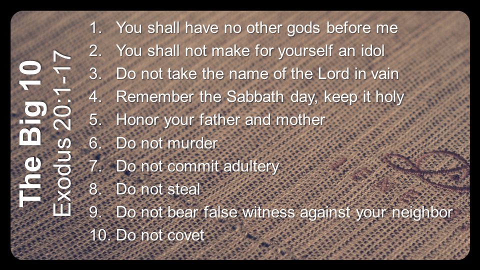 The Big 10 Exodus 20: You shall have no other gods before me 2.You shall not make for yourself an idol 3.Do not take the name of the Lord in vain 4.Remember the Sabbath day, keep it holy 5.Honor your father and mother 6.Do not murder 7.Do not commit adultery 8.Do not steal 9.Do not bear false witness against your neighbor 10.Do not covet