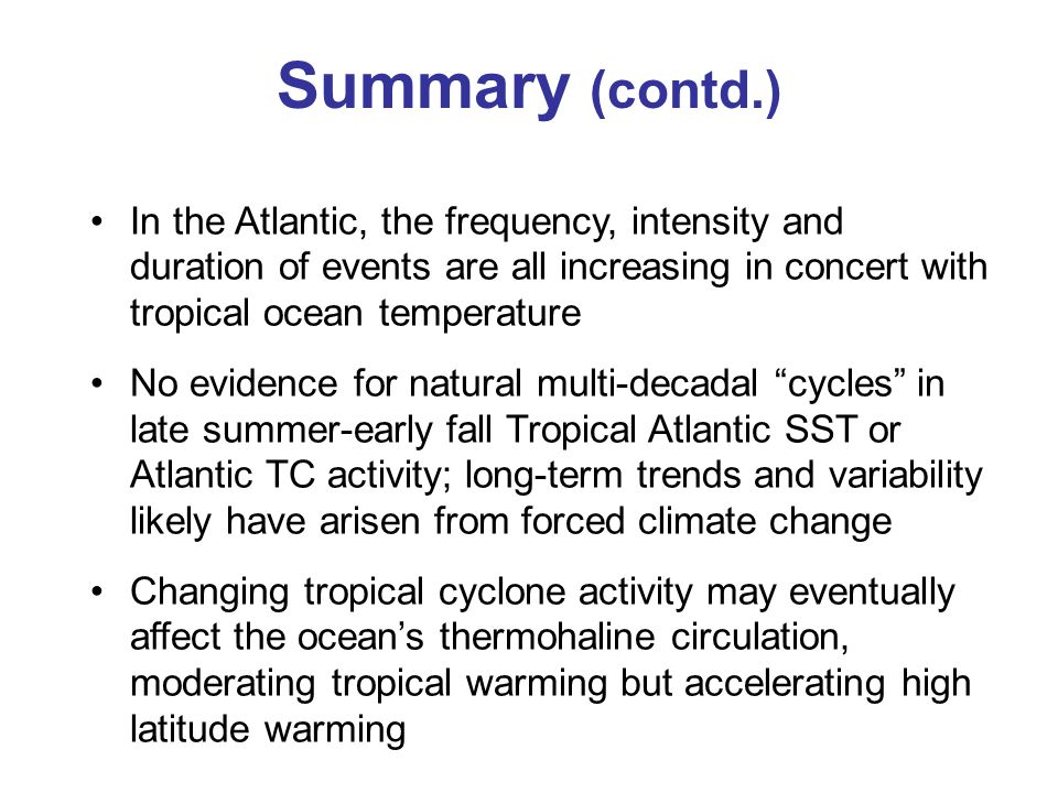 Summary (contd.) In the Atlantic, the frequency, intensity and duration of events are all increasing in concert with tropical ocean temperature No evidence for natural multi-decadal cycles in late summer-early fall Tropical Atlantic SST or Atlantic TC activity; long-term trends and variability likely have arisen from forced climate change Changing tropical cyclone activity may eventually affect the ocean’s thermohaline circulation, moderating tropical warming but accelerating high latitude warming