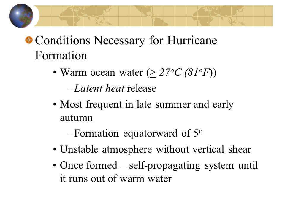 Conditions Necessary for Hurricane Formation Warm ocean water (> 27 o C (81 o F)) –Latent heat release Most frequent in late summer and early autumn –Formation equatorward of 5 o Unstable atmosphere without vertical shear Once formed – self-propagating system until it runs out of warm water