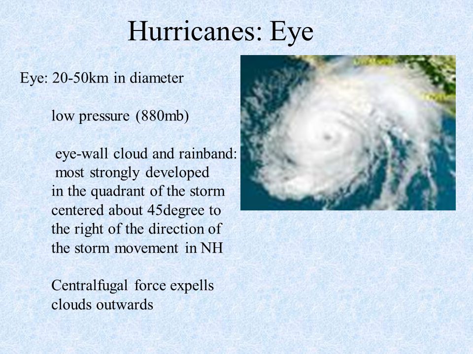 Hurricanes: Eye Eye: 20-50km in diameter low pressure (880mb) eye-wall cloud and rainband: most strongly developed in the quadrant of the storm centered about 45degree to the right of the direction of the storm movement in NH Centralfugal force expells clouds outwards