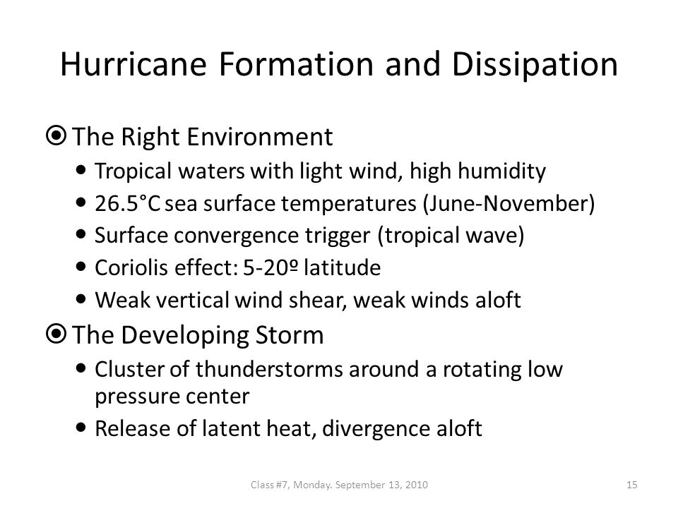 Hurricane Formation and Dissipation  The Right Environment Tropical waters with light wind, high humidity 26.5°C sea surface temperatures (June-November) Surface convergence trigger (tropical wave) Coriolis effect: 5-20º latitude Weak vertical wind shear, weak winds aloft  The Developing Storm Cluster of thunderstorms around a rotating low pressure center Release of latent heat, divergence aloft 15Class #7, Monday.