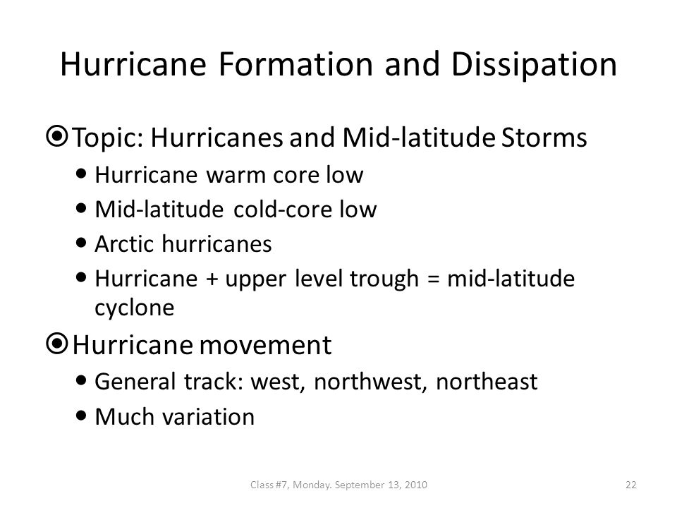 Hurricane Formation and Dissipation  Topic: Hurricanes and Mid-latitude Storms Hurricane warm core low Mid-latitude cold-core low Arctic hurricanes Hurricane + upper level trough = mid-latitude cyclone  Hurricane movement General track: west, northwest, northeast Much variation 22Class #7, Monday.