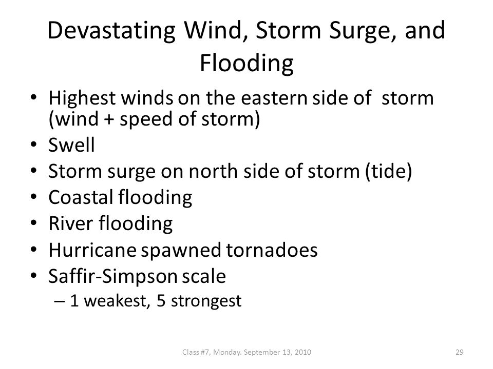 Devastating Wind, Storm Surge, and Flooding Highest winds on the eastern side of storm (wind + speed of storm) Swell Storm surge on north side of storm (tide) Coastal flooding River flooding Hurricane spawned tornadoes Saffir-Simpson scale – 1 weakest, 5 strongest 29Class #7, Monday.