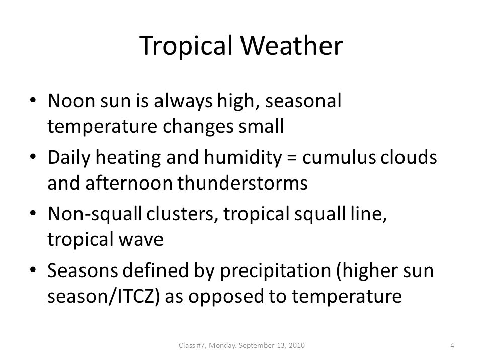 Tropical Weather Noon sun is always high, seasonal temperature changes small Daily heating and humidity = cumulus clouds and afternoon thunderstorms Non-squall clusters, tropical squall line, tropical wave Seasons defined by precipitation (higher sun season/ITCZ) as opposed to temperature 4Class #7, Monday.