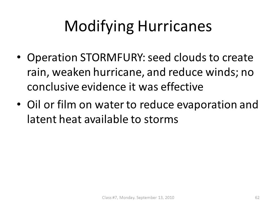 Modifying Hurricanes Operation STORMFURY: seed clouds to create rain, weaken hurricane, and reduce winds; no conclusive evidence it was effective Oil or film on water to reduce evaporation and latent heat available to storms 62Class #7, Monday.
