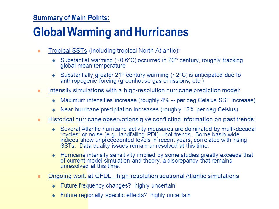 Summary of Main Points: Global Warming and Hurricanes Tropical SSTs (including tropical North Atlantic):  Substantial warming (~0.6 o C) occurred in 20 th century, roughly tracking global mean temperature  Substantially greater 21 st century warming (~2 o C) is anticipated due to anthropogenic forcing (greenhouse gas emissions, etc.) Intensity simulations with a high-resolution hurricane prediction model:  Maximum intensities increase (roughly 4% -- per deg Celsius SST increase)  Near-hurricane precipitation increases (roughly 12% per deg Celsius) Historical hurricane observations give conflicting information on past trends:  Several Atlantic hurricane activity measures are dominated by multi-decadal cycles or noise (e.g., landfalling PDI)—not trends.