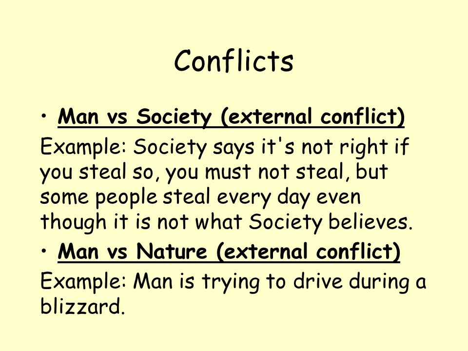 Conflicts Man vs Society (external conflict) Example: Society says it s not right if you steal so, you must not steal, but some people steal every day even though it is not what Society believes.