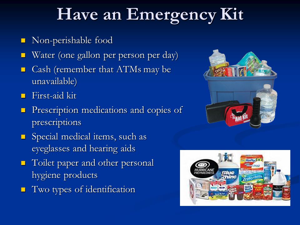Have an Emergency Kit Non-perishable food Non-perishable food Water (one gallon per person per day) Water (one gallon per person per day) Cash (remember that ATMs may be unavailable) Cash (remember that ATMs may be unavailable) First-aid kit First-aid kit Prescription medications and copies of prescriptions Prescription medications and copies of prescriptions Special medical items, such as eyeglasses and hearing aids Special medical items, such as eyeglasses and hearing aids Toilet paper and other personal hygiene products Toilet paper and other personal hygiene products Two types of identification Two types of identification