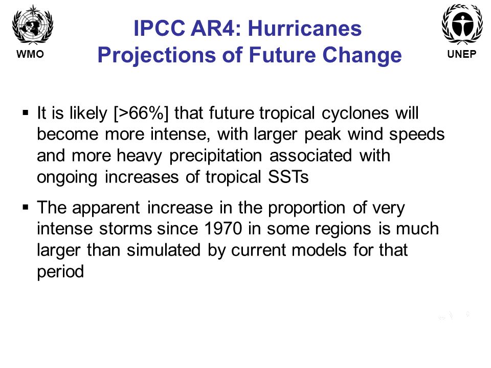 WMOUNEP IPCC AR4: Hurricanes Projections of Future Change  It is likely [>66%] that future tropical cyclones will become more intense, with larger peak wind speeds and more heavy precipitation associated with ongoing increases of tropical SSTs  The apparent increase in the proportion of very intense storms since 1970 in some regions is much larger than simulated by current models for that period