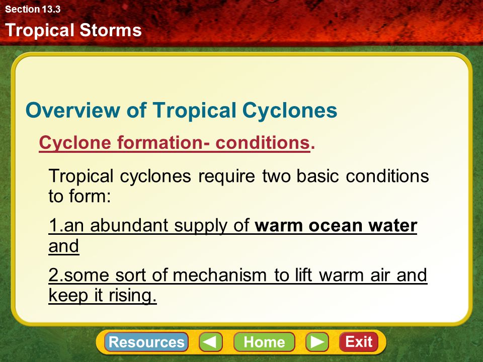 Tropical Storms Section 13.3 Overview of Tropical Cyclones Favorable conditions for cyclone formation exist in all tropical oceans except the South Atlantic Ocean and the Pacific Ocean off the west coast of South America( because the waters are not warm enough).