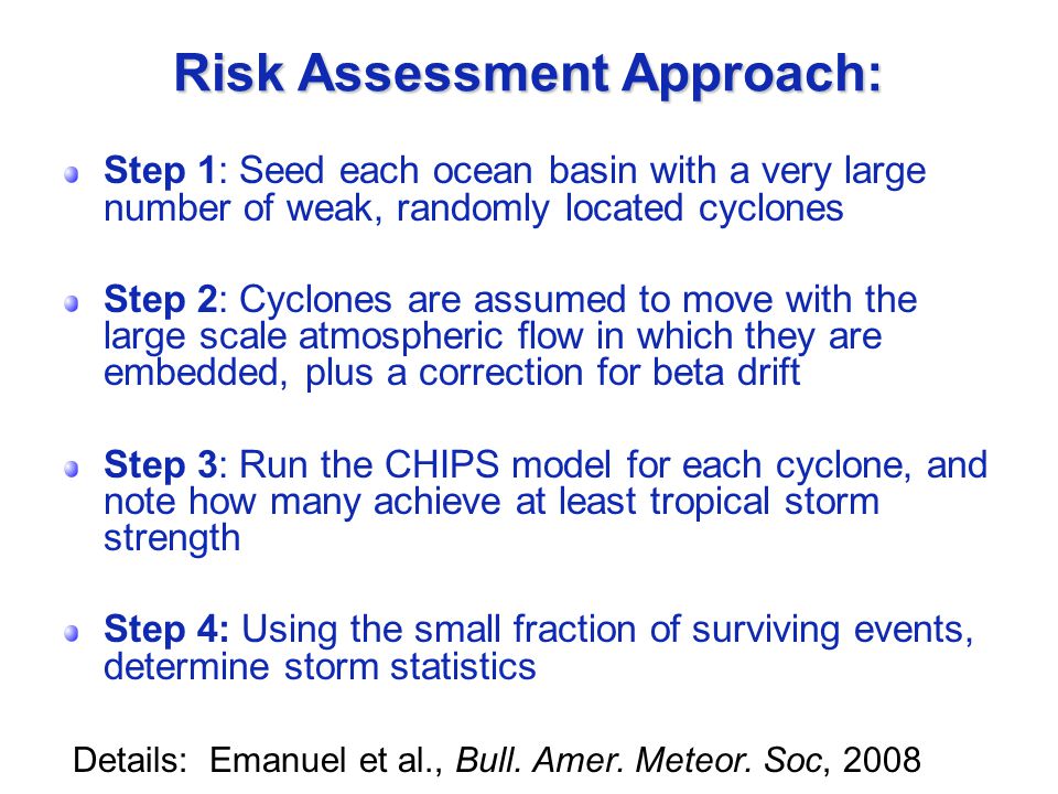 Risk Assessment Approach: Step 1: Seed each ocean basin with a very large number of weak, randomly located cyclones Step 2: Cyclones are assumed to move with the large scale atmospheric flow in which they are embedded, plus a correction for beta drift Step 3: Run the CHIPS model for each cyclone, and note how many achieve at least tropical storm strength Step 4: Using the small fraction of surviving events, determine storm statistics Details: Emanuel et al., Bull.