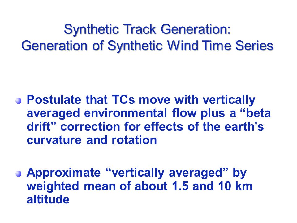 Synthetic Track Generation: Generation of Synthetic Wind Time Series Postulate that TCs move with vertically averaged environmental flow plus a beta drift correction for effects of the earth’s curvature and rotation Approximate vertically averaged by weighted mean of about 1.5 and 10 km altitude