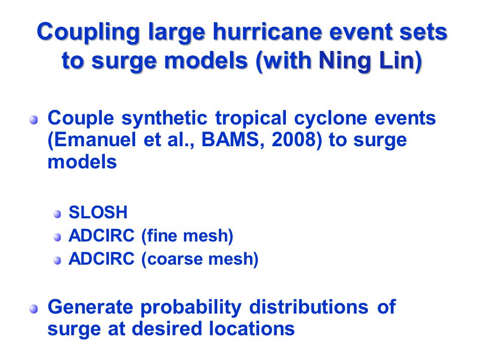 Coupling large hurricane event sets to surge models (with Ning Lin) Couple synthetic tropical cyclone events (Emanuel et al., BAMS, 2008) to surge models SLOSH ADCIRC (fine mesh) ADCIRC (coarse mesh) Generate probability distributions of surge at desired locations