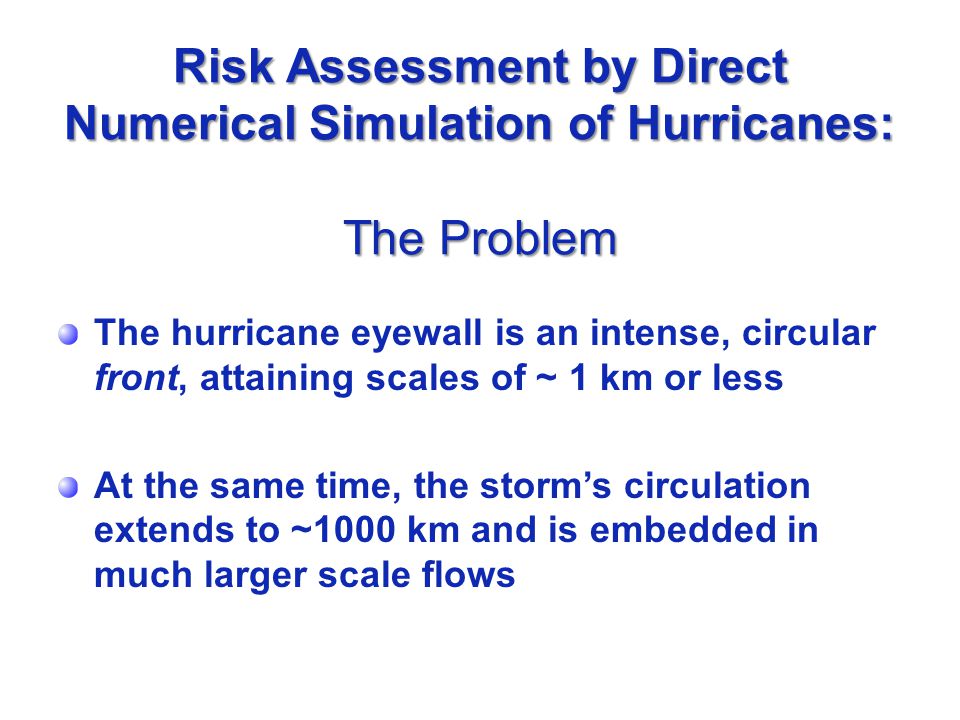 Risk Assessment by Direct Numerical Simulation of Hurricanes: The Problem The hurricane eyewall is an intense, circular front, attaining scales of ~ 1 km or less At the same time, the storm’s circulation extends to ~1000 km and is embedded in much larger scale flows