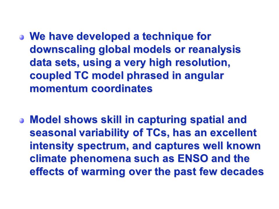 We have developed a technique for downscaling global models or reanalysis data sets, using a very high resolution, coupled TC model phrased in angular momentum coordinates Model shows skill in capturing spatial and seasonal variability of TCs, has an excellent intensity spectrum, and captures well known climate phenomena such as ENSO and the effects of warming over the past few decades