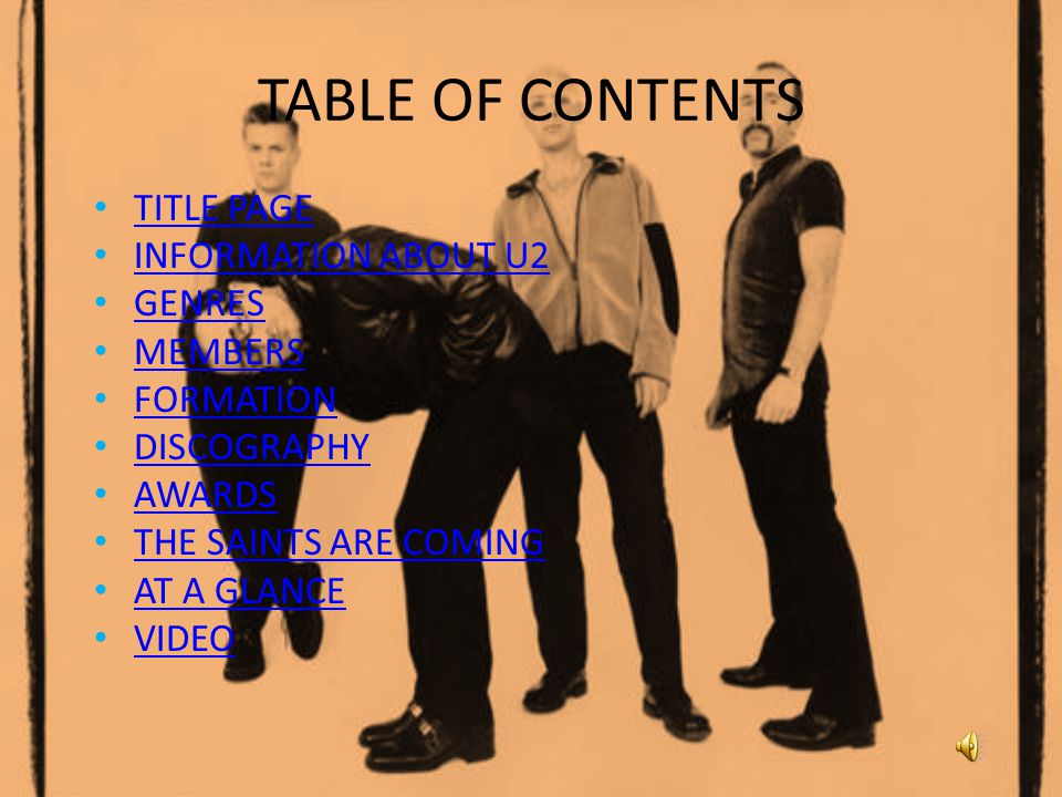 TABLE OF CONTENTS TITLE PAGE INFORMATION ABOUT U2 GENRES MEMBERS FORMATION DISCOGRAPHY AWARDS THE SAINTS ARE COMING AT A GLANCE VIDEO