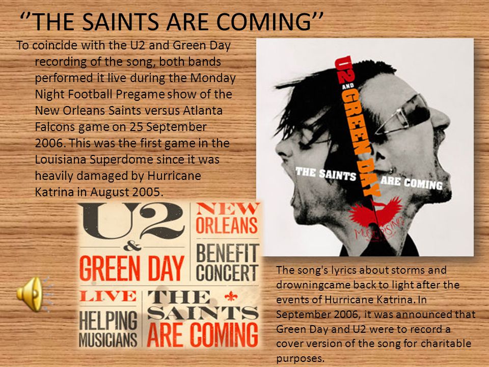 ‘’THE SAINTS ARE COMING’’ To coincide with the U2 and Green Day recording of the song, both bands performed it live during the Monday Night Football Pregame show of the New Orleans Saints versus Atlanta Falcons game on 25 September 2006.