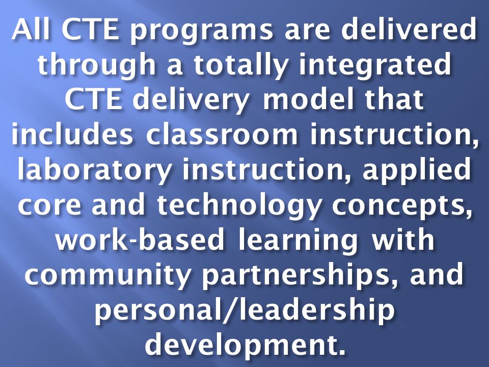 All CTE programs are delivered through a totally integrated CTE delivery model that includes classroom instruction, laboratory instruction, applied core and technology concepts, work-based learning with community partnerships, and personal/leadership development.